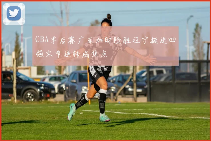 CBA季后赛广东加时险胜辽宁挺进四强末节逆转成焦点