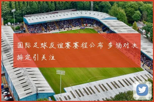国际足球友谊赛赛程公布 多场对决排定引关注