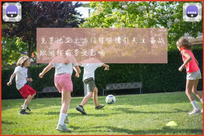 克罗地亚主力门将伤情引关注 备战欧洲杯前景受影响