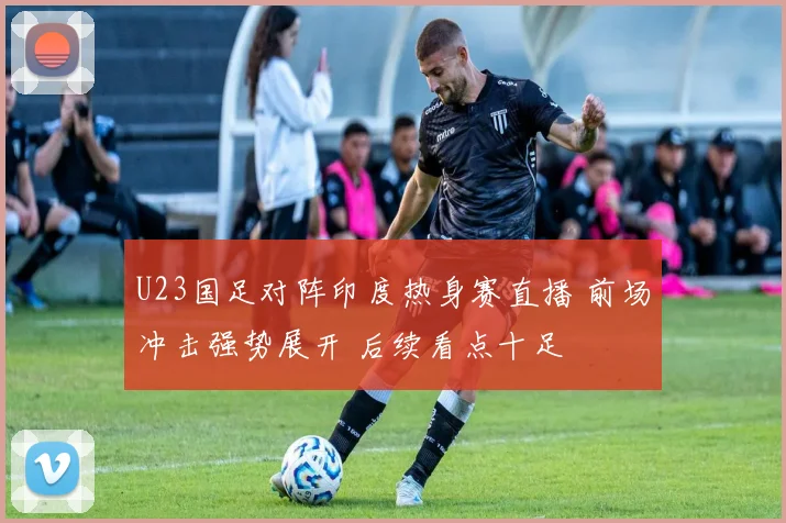 U23国足对阵印度热身赛直播 前场冲击强势展开 后续看点十足