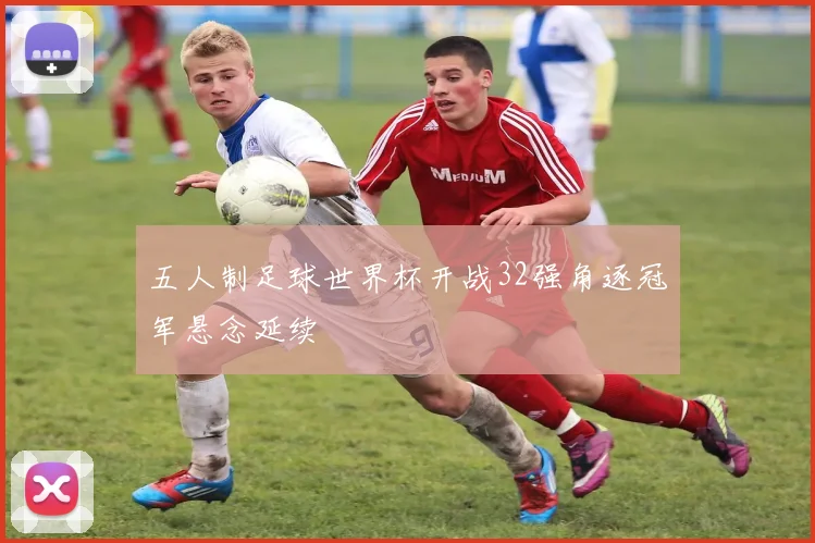 五人制足球世界杯开战32强角逐冠军悬念延续