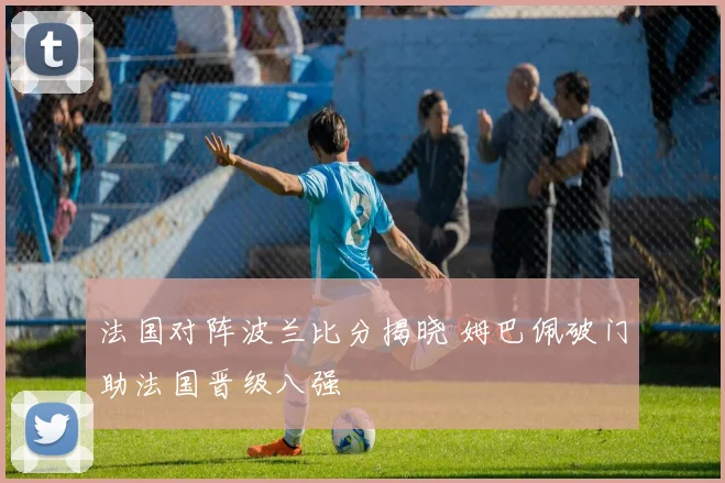 法国对阵波兰比分揭晓 姆巴佩破门助法国晋级八强