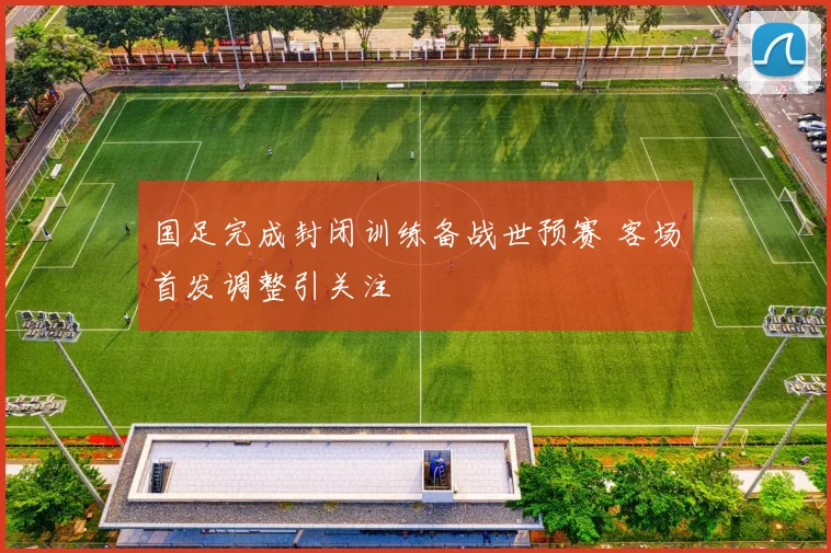 国足完成封闭训练备战世预赛 客场首发调整引关注