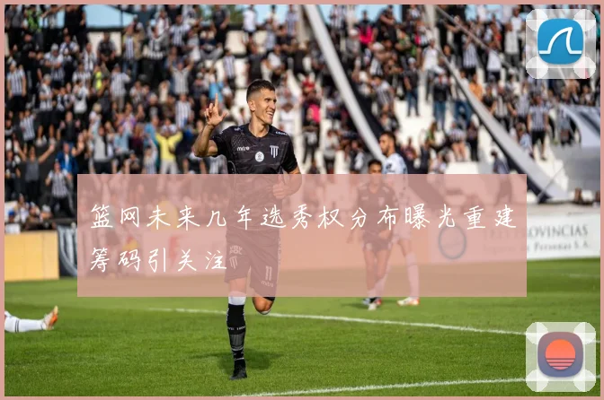 篮网未来几年选秀权分布曝光重建筹码引关注